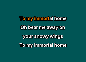 To my immortal home

on bear me away on

your snowy wings

To my immortal home