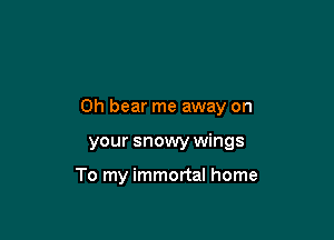 0h bear me away on

your snowy wings

To my immortal home