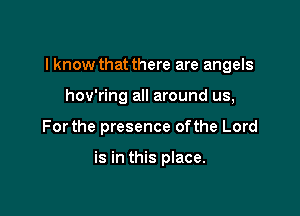 I know that there are angels

hov'ring all around us,
Forthe presence ofthe Lord

is in this place.
