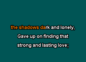 the shadows dark and lonely,

Gave up on finding that

strong and lasting lovet