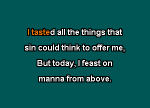 I tasted all the things that

sin could think to offer me,
But today, I feast on

manna from above.