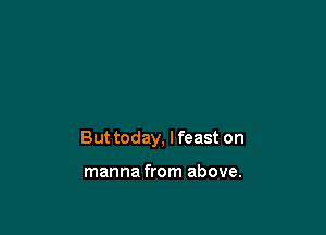 But today, I feast on

manna from above.
