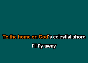 To the home on God's celestial shore

I'll fly away