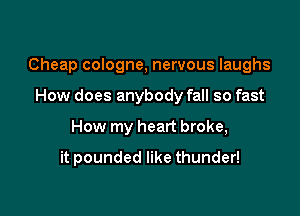 Cheap cologne, nervous laughs

How does anybody fall so fast
How my heart broke,
it pounded like thunder!