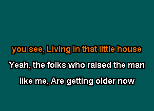 you see, Living in that little house

Yeah, the folks who raised the man

like me, Are getting older now