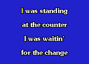 l was standing

at the counter
l was waitin'

for the change