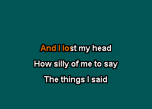And I lost my head

How silly of me to say

The things I said
