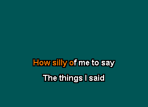 How silly of me to say
The things I said
