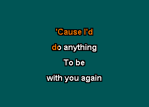 'Cause I'd
do anything
To be

with you again