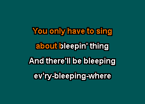 You only have to sing

about bleepin' thing

And there'll be bleeping

ev'ry-bleeping-where