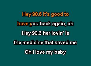 Hey 98.6 it's good to
have you back again, oh
Hey 98.6 her lovin' is

the medicine that saved me

Oh I love my baby