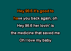 Hey 98.6 it's good to
have you back again, oh
Hey 98.6 her lovin' is

the medicine that saved me

Oh I love my baby