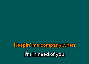 Keepin' me company when

I'm in need ofyou