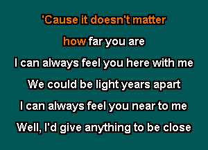 'Cause it doesn't matter
how far you are
I can always feel you here with me
We could be light years apart
I can always feel you near to me

Well, I'd give anything to be close