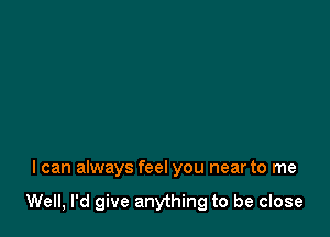 I can always feel you near to me

Well, I'd give anything to be close