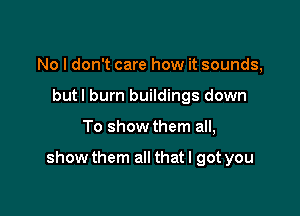 No I don't care how it sounds,
but I burn buildings down

To show them all,

show them all that I got you