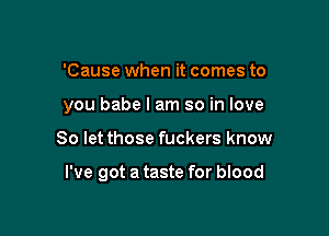 'Cause when it comes to
you babe I am so in love

So let those fuckers know

I've got a taste for blood