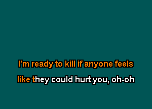 I'm ready to kill if anyone feels

like they could hurt you, oh-oh