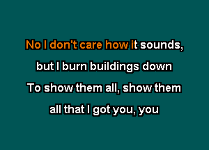 No I don't care how it sounds,
but I burn buildings down

To show them all. show them

all thatl got you, you