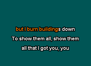 but I burn buildings down

To show them all. show them

all thatl got you, you