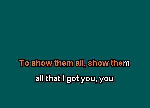 To show them all. show them

all thatl got you, you