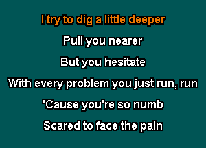 ltry to dig a little deeper
Pull you nearer

But you hesitate

With every problem you just run, run

'Cause you're so numb

Scared to face the pain