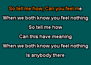 So tell me how, Can you feel me
When we both know you feel nothing
So tell me how
Can this have meaning
When we both know you feel nothing

Is anybody there