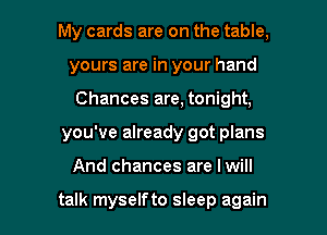 My cards are on the table,
yours are in your hand
Chances are, tonight,

you've already got plans

And chances are Iwill

talk myselfto sleep again I