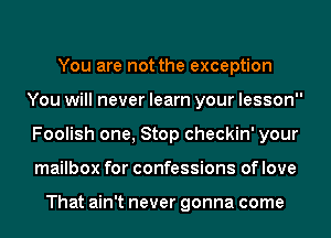 You are not the exception
You will never learn your lesson
Foolish one, Stop checkin' your
mailbox for confessions of love

That ain't never gonna come