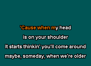 'Cause when my head

is on your shoulder
It starts thinkin' you'll come around

maybe, someday, when we're older