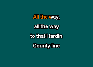 All the way,

all the way

to that Hardin

County line