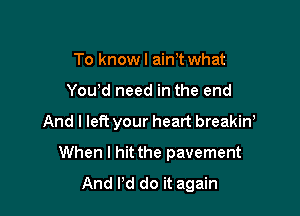 To knowl ain't what
You'd need in the end

And I left your heart breakin!

When I hit the pavement
And Pd do it again