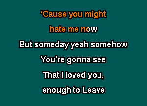 Cause you might
hate me now
But someday yeah somehow

You're gonna see

That I loved you,

enough to Leave