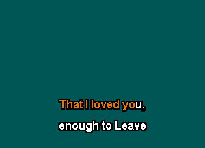 That I loved you,

enough to Leave