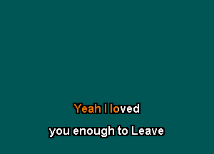 Yeah I loved

you enough to Leave