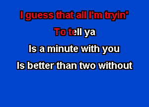 I guess that all I'm tryin'

To tell ya
Is a minute with you
Is better than two without