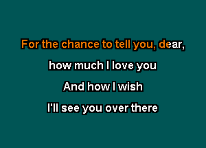 For the chance to tell you, dear,

how much I love you
And how I wish

I'll see you overthere
