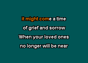 it might come a time

of grief and sorrow

When your loved ones

no longer will be near