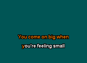 You come on big when

you're feeling small