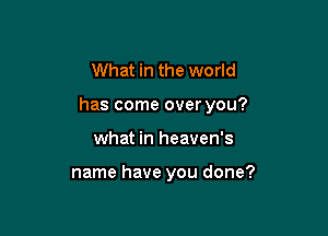 What in the world

has come over you?

what in heaven's

name have you done?