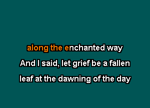 along the enchanted way

And I said, let grief be a fallen

leaf at the dawning ofthe day