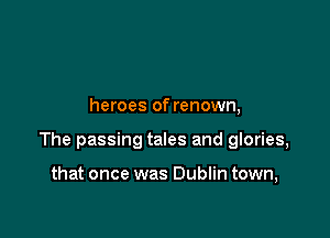 heroes of renown,

The passing tales and glories,

that once was Dublin town,