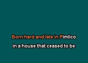 Born hard and late in Pimlico

in a house that ceased to be