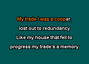 My trade Iwas a cooper,
lost out to redundancy

Like my house that fell to

progress my trade's a memory