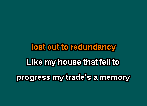 lost out to redundancy

Like my house that fell to

progress my trade's a memory