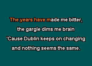 The years have made me bitter,
the gargle dims me brain
'Cause Dublin keeps on changing

and nothing seems the same.