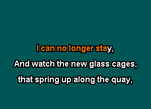 I can no longer stay,

And watch the new glass cages,

that spring up along the quay,