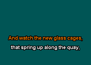 And watch the new glass cages,

that spring up along the quay,