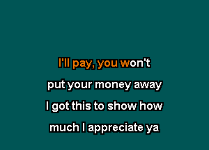 I'll pay, you won't
put your money away

lgot this to show how

much I appreciate ya