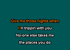 Give me those nights when

I'm trippin with you

No-one else takes me

the places you do